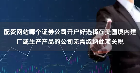 配资网站哪个证券公司开户好选择在美国境内建厂或生产产品的公司无需缴纳此项关税