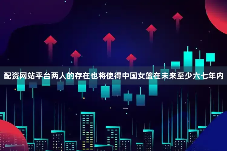 配资网站平台两人的存在也将使得中国女篮在未来至少六七年内